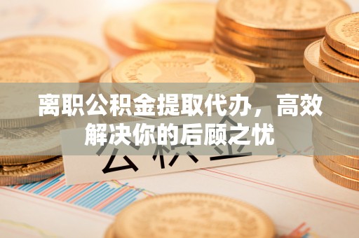 德清离职公积金提取代办，高效解决你的后顾之忧