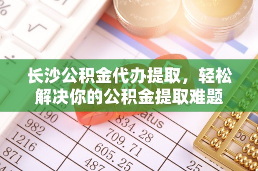 德清长沙公积金代办提取，轻松解决你的公积金提取难题
