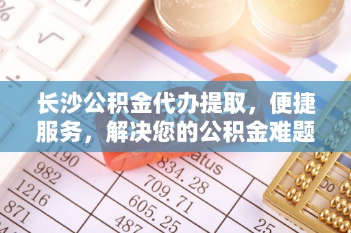 德清长沙公积金代办提取，便捷服务，解决您的公积金难题