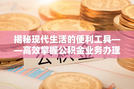 德清揭秘现代生活的便利工具——高效掌握公积金业务办理流程的关键步骤