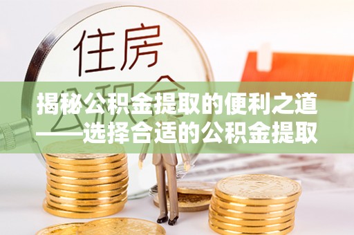德清揭秘公积金提取的便利之道——选择合适的公积金提取代办公司是关键