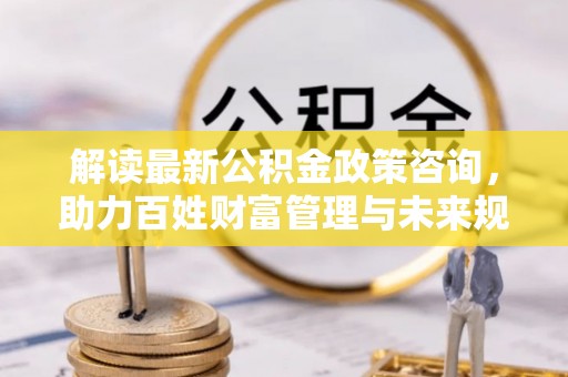 德清解读最新公积金政策咨询，助力百姓财富管理与未来规划