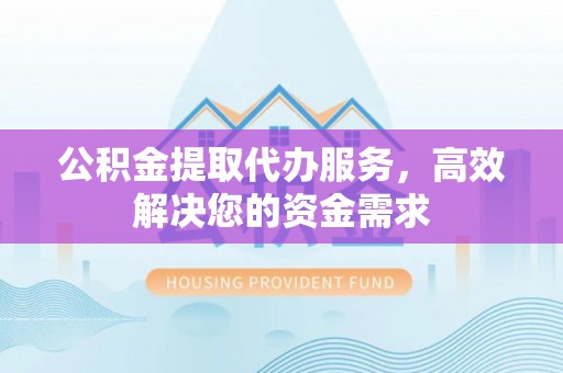 德清公积金提取代办服务，高效解决您的资金需求