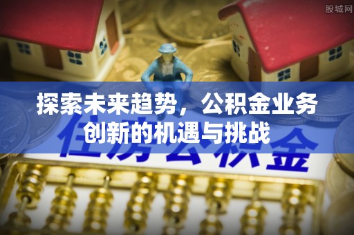 德清探索未来趋势，公积金业务创新的机遇与挑战
