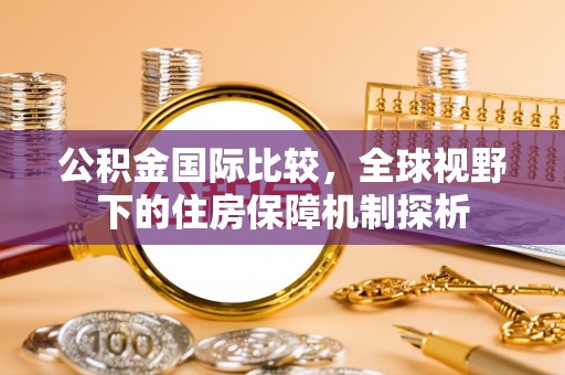 德清公积金国际比较，全球视野下的住房保障机制探析
