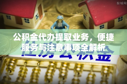 德清公积金代办提取业务，便捷服务与注意事项全解析