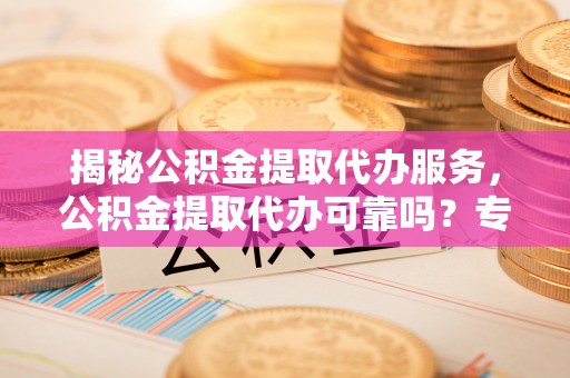 德清揭秘公积金提取代办服务，公积金提取代办可靠吗？专业解析与实用指南