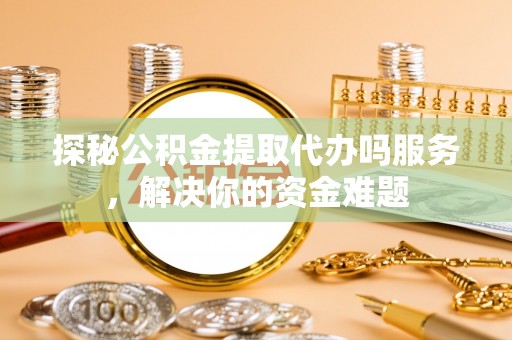 德清探秘公积金提取代办吗服务，解决你的资金难题