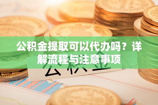 德清公积金提取可以代办吗？详解流程与注意事项