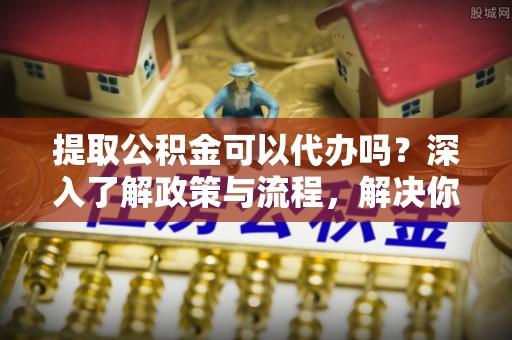 德清提取公积金可以代办吗？深入了解政策与流程，解决你的疑问