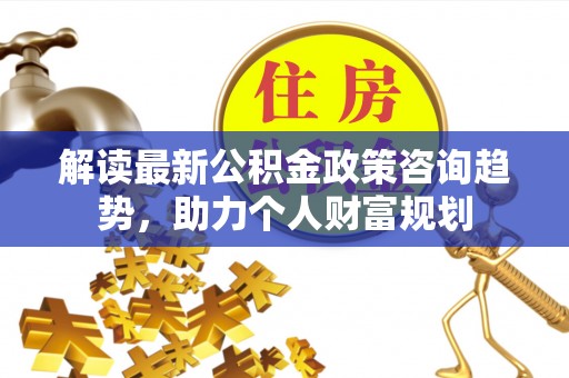 德清解读最新公积金政策咨询趋势，助力个人财富规划