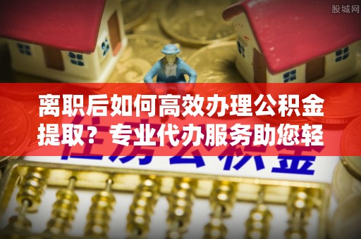 德清离职后如何高效办理公积金提取？专业代办服务助您轻松搞定
