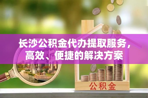 德清长沙公积金代办提取服务，高效、便捷的解决方案