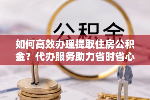 德清如何高效办理提取住房公积金？代办服务助力省时省心