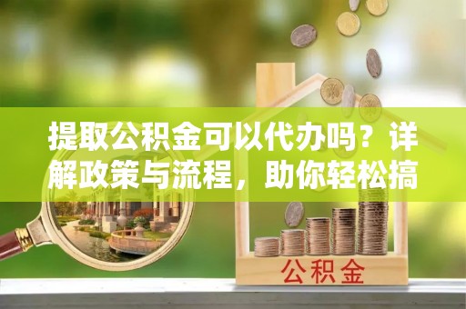 德清提取公积金可以代办吗？详解政策与流程，助你轻松搞定！