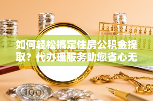 德清如何轻松搞定住房公积金提取？代办理服务助您省心无忧