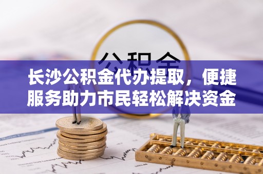 德清长沙公积金代办提取，便捷服务助力市民轻松解决资金需求