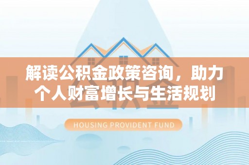 德清解读公积金政策咨询，助力个人财富增长与生活规划