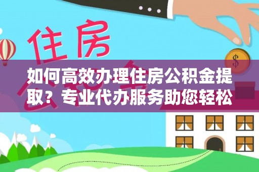 德清如何高效办理住房公积金提取？专业代办服务助您轻松解决难题