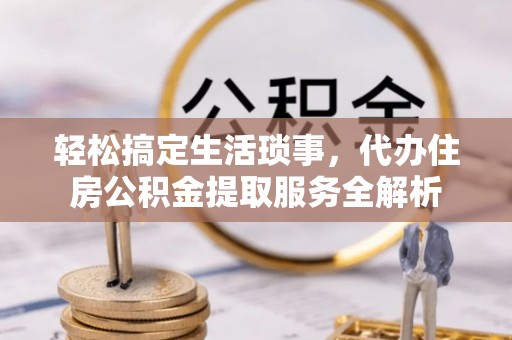 德清轻松搞定生活琐事，代办住房公积金提取服务全解析