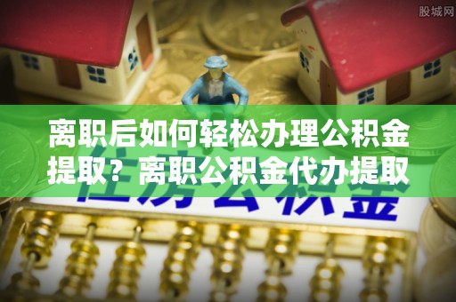 德清离职后如何轻松办理公积金提取？离职公积金代办提取全攻略