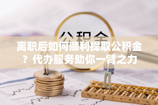 德清离职后如何顺利提取公积金？代办服务助你一臂之力