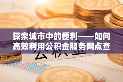 德清探索城市中的便利——如何高效利用公积金服务网点查询功能