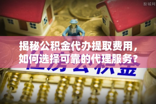 德清揭秘公积金代办提取费用，如何选择可靠的代理服务？