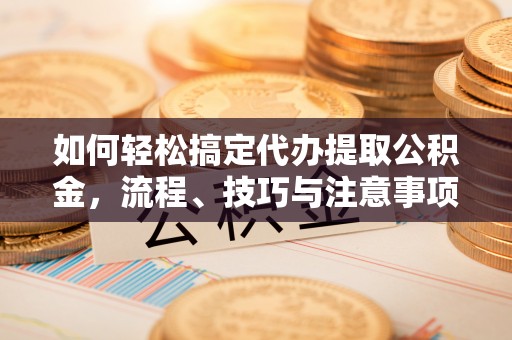 德清如何轻松搞定代办提取公积金，流程、技巧与注意事项全解析
