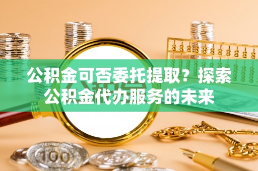 德清公积金可否委托提取？探索公积金代办服务的未来
