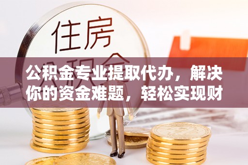 德清公积金专业提取代办，解决你的资金难题，轻松实现财务自由