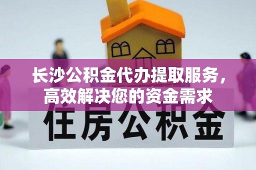 德清长沙公积金代办提取服务，高效解决您的资金需求