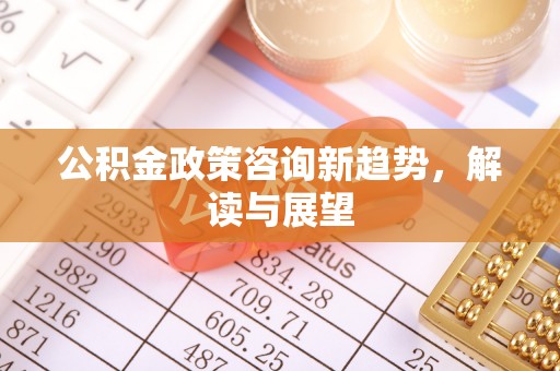 德清公积金政策咨询新趋势，解读与展望