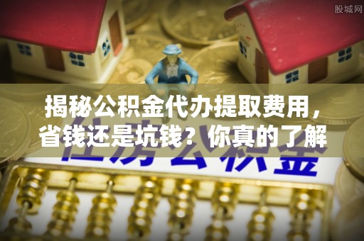 德清揭秘公积金代办提取费用，省钱还是坑钱？你真的了解吗？