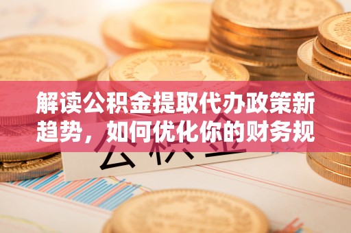 德清解读公积金提取代办政策新趋势，如何优化你的财务规划